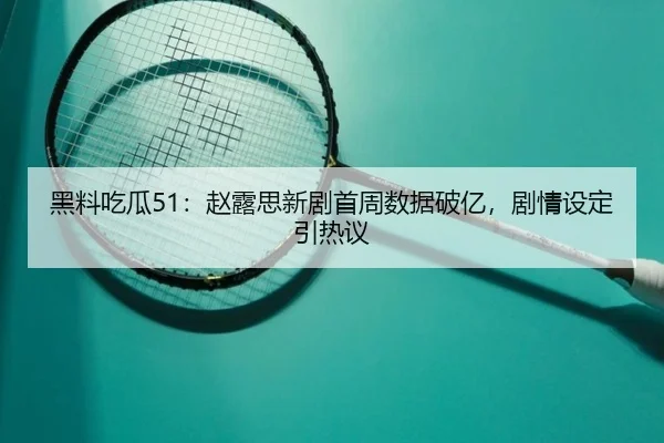黑料吃瓜51：赵露思新剧首周数据破亿，剧情设定引热议